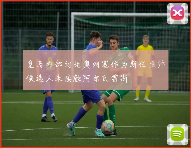 皇马内部讨论奥利塞作为新任主帅候选人未接触阿尔瓦雷斯
