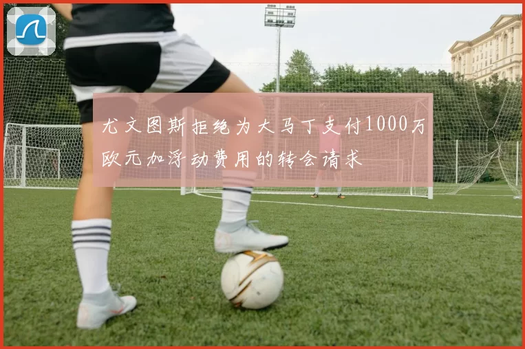 尤文图斯拒绝为大马丁支付1000万欧元加浮动费用的转会请求