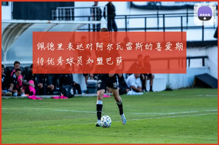 佩德里表达对阿尔瓦雷斯的喜爱期待优秀球员加盟巴萨